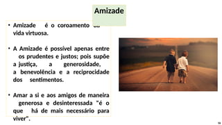• Amizade é o coroamento da
vida virtuosa.
• A Amizade é possível apenas entre
os prudentes e justos; pois supõe
a justiça, a generosidade,
a benevolência e a reciprocidade
dos sentimentos.
• Amar a si e aos amigos de maneira
generosa e desinteressada "é o
que há de mais necessário para
viver".
56
Amizade
 