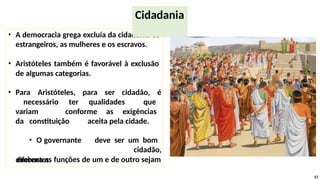 • A democracia grega excluía da cidadania os
estrangeiros, as mulheres e os escravos.
• Aristóteles também é favorável à exclusão
de algumas categorias.
• Para Aristóteles, para ser cidadão, é
necessário ter qualidades que
variam conforme as exigências
da constituição aceita pela cidade.
• O governante deve ser um bom
cidadão,
embora as funções de um e de outro sejam
57
Cidadania
diferentes.
 