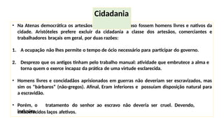 • Na Atenas democrática os artesãos eram cidadãos, caso fossem homens livres e nativos da
cidade. Aristóteles prefere excluir da cidadania a classe dos artesãos, comerciantes e
trabalhadores braçais em geral, por duas razões:
1. A ocupação não lhes permite o tempo de ócio necessário para participar do governo.
2. Desprezo que os antigos tinham pelo trabalho manual: atividade que embrutece a alma e
torna quem o exerce incapaz da prática de uma virtude esclarecida.
• Homens livres e concidadãos aprisionados em guerras não deveriam ser escravizados, mas
sim os "bárbaros” (não-gregos). Afinal, Eram inferiores e possuíam disposição natural para
a escravidão.
• Porém, o tratamento do senhor ao escravo não deveria ser cruel. Devendo,
inclusive,
estabelecidos laços afetivos.
Cidadania
 