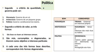 Política
1. Monarquia: Governo de um só.
2. Aristocracia: Governo de um pequeno grupo.
3. Politeia: Governo constitucional da maioria.
• Segundo o critério de valor, as três
formas:
1. São boas se visam ao interesse comum.
• Segundo o critério da quantidade, o
governo pode ser:
2. São más, corrompidas e degeneradas, se
tiverem como objetivo o interesse particular.
3. A cada uma das três formas boas descritas,
correspondem três formas degeneradas.
BOM CORROMPIDO
MONARQUIA TIRANIA: Governar
em interesse próprio
ARISTOCRACIA OLIGARQUIA: Vence
o
interesse dos mais ricos
ou nobres.
POLITEIA DEMOCRACIA:
A
maioria pobre governa
em detrimento da
minoria
rica.
Perseguição aos ricos.
 