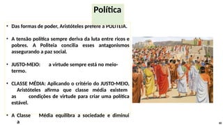 • Das formas de poder, Aristóteles prefere a POLITEIA.
• A tensão política sempre deriva da luta entre ricos e
pobres. A Politeia concilia esses antagonismos
assegurando a paz social.
• JUSTO-MEIO: a virtude sempre está no meio-
termo.
• CLASSE MÉDIA: Aplicando o critério do JUSTO-MEIO,
Aristóteles afirma que classe média existem
as condições de virtude para criar uma política
estável.
• A Classe Média equilibra a sociedade e diminui
a 60
Política
 