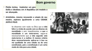 • Platão tentou implantar um governo justo na
Sicília e idealizou em A República um modelo a
ser alcançado.
• Aristóteles, mesmo recusando a utopia de seu
mestre, aspirava igualmente a uma CIDADE
JUSTA E FELIZ:
Se dissemos com razão na Ética que a vida
feliz é a vivida de acordo com os ditames da
moralidade e sem impedimentos, e que a
moralidade é um meio-termo, segue-se
necessariamente que a vida segundo este
meio-termo é a melhor. O mesmo critério
deve necessariamente aplicar-se à boa ou
má qualidade de uma cidade ou de uma
constituição, pois a constituição é um certo
modo de vida para uma cidade.
61
Bom governo
 
