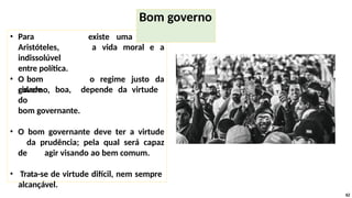 existe uma ligação
a vida moral e a
• Para
Aristóteles,
indissolúvel
entre política.
• O bom
governo,
o regime justo da
cidade boa, depende da virtude
do
bom governante.
• O bom governante deve ter a virtude
da prudência; pela qual será capaz
de agir visando ao bem comum.
• Trata-se de virtude difícil, nem sempre
alcançável.
62
Bom governo
 