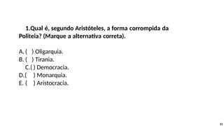 1.Qual é, segundo Aristóteles, a forma corrompida da
Politeia? (Marque a alternativa correta).
A.( ) Oligarquia.
B. ( ) Tirania.
C.( ) Democracia.
D.( ) Monarquia.
E. ( ) Aristocracia.
63
 