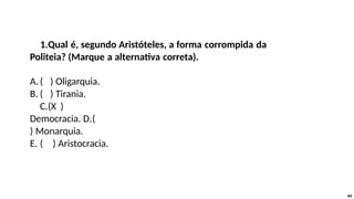 1.Qual é, segundo Aristóteles, a forma corrompida da
Politeia? (Marque a alternativa correta).
A.( ) Oligarquia.
B. ( ) Tirania.
C.(X )
Democracia. D.(
) Monarquia.
E. ( ) Aristocracia.
64
 