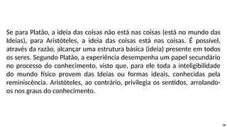 Se para Platão, a ideia das coisas não está nas coisas (está no mundo das
Ideias), para Aristóteles, a ideia das coisas está nas coisas. É possível,
através da razão, alcançar uma estrutura básica (ideia) presente em todos
os seres. Segundo Platão, a experiência desempenha um papel secundário
no processo do conhecimento, visto que, para ele toda a inteligibilidade
do mundo físico provem das Ideias ou formas ideais, conhecidas pela
reminiscência. Aristóteles, ao contrário, privilegia os sentidos, arrolando-
os nos graus do conhecimento.
66
 