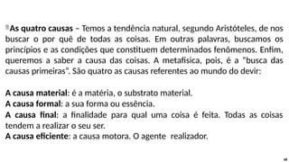 As quatro causas – Temos a tendência natural, segundo Aristóteles, de nos
buscar o por quê de todas as coisas. Em outras palavras, buscamos os
princípios e as condições que constituem determinados fenômenos. Enfim,
queremos a saber a causa das coisas. A metafisica, pois, é a “busca das
causas primeiras”. São quatro as causas referentes ao mundo do devir:
A causa material: é a matéria, o substrato material.
A causa formal: a sua forma ou essência.
A causa final: a finalidade para qual uma coisa é feita. Todas as coisas
tendem a realizar o seu ser.
A causa eficiente: a causa motora. O agente realizador.
68
 