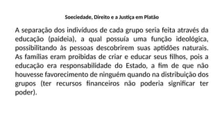 Soeciedade, Direito e a Justiça em Platão
A separação dos indivíduos de cada grupo seria feita através da
educação (paideia), a qual possuía uma função ideológica,
possibilitando às pessoas descobrirem suas aptidões naturais.
As famílias eram proibidas de criar e educar seus filhos, pois a
educação era responsabilidade do Estado, a fim de que não
houvesse favorecimento de ninguém quando na distribuição dos
grupos (ter recursos financeiros não poderia significar ter
poder).
 