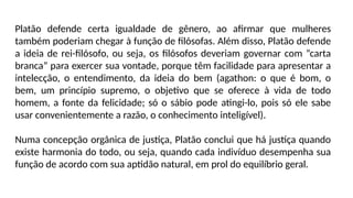 Platão defende certa igualdade de gênero, ao afirmar que mulheres
também poderiam chegar à função de filósofas. Além disso, Platão defende
a ideia de rei-filósofo, ou seja, os filósofos deveriam governar com “carta
branca” para exercer sua vontade, porque têm facilidade para apresentar a
intelecção, o entendimento, da ideia do bem (agathon: o que é bom, o
bem, um princípio supremo, o objetivo que se oferece à vida de todo
homem, a fonte da felicidade; só o sábio pode atingi-lo, pois só ele sabe
usar convenientemente a razão, o conhecimento inteligível).
Numa concepção orgânica de justiça, Platão conclui que há justiça quando
existe harmonia do todo, ou seja, quando cada indivíduo desempenha sua
função de acordo com sua aptidão natural, em prol do equilíbrio geral.
 