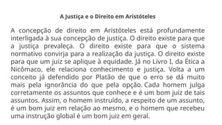 A Justiça e o Direito em Aristóteles
A concepção de direito em Aristóteles está profundamente
interligada à sua concepção de justiça. O direito existe para que
a justiça prevaleça. O direito existe para que o sistema
normativo convirja para a realização da justiça. O direito existe
para que um juiz se aplique à equidade. Já no Livro I, da Ética a
Nicômaco, ele relaciona conhecimento e justiça. Volta a um
conceito já defendido por Platão de que o erro se dá muito
mais pela ignorância do que pela opção. Cada homem julga
corretamente os assuntos que conhece e é um bom juiz de tais
assuntos. Assim, o homem instruído, a respeito de um assunto,
é um bom juiz em relação ao mesmo, e o homem que recebeu
uma instrução global é um bom juiz em geral.
 