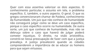 Quer com essa assertiva valorizar os dois aspectos. O
conhecimento particular, o assunto em tela, o problema
específico. E, também, o outro aspecto. O geral. O que os
gregos convencionaram chamar de Paideia, conhecimento
da humanidade. Um juiz que não conhece de humanidade
não conseguirá julgar como se deve um caso específico,
porque o caso específico ocorre na humanidade. De outra
sorte, um juiz que conhece de humanidade, mas não se
debruça sobre o caso que haverá de julgar poderá
cometer injustiças. O direito, na visão aristotélica,
constrói-se nessa preocupação de fazer com que a justiça
prevaleça. A justiça prevalecerá quando as cidades
compreenderem a importância de se educar os homens
para que sejam virtuosos.
 
