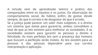 A virtude vem do aprendizado teórico e prático das
comparações entre os injustos e os justos. Da observação do
comportamento social, do hábito; enfim, de gostar, desde
sempre, do que é correto e de desgostar do que é errado.
Se a justiça pode parecer um valor mais subjetivo, e o direito
um sistema que existe para garanti-la, ambos convalidam a
tese de que as leis existem para melhorar as sociedades. E as
sociedades existem para garantir às pessoas o direito à
felicidade. As mais perfeitas leis sem a presença dos homens
que buscam a perfeição serão inúteis. As leis existem para as
pessoas e das pessoas dependem para sua correta
interpretação e aplicação.
 
