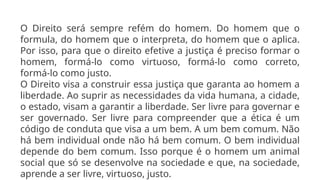 O Direito será sempre refém do homem. Do homem que o
formula, do homem que o interpreta, do homem que o aplica.
Por isso, para que o direito efetive a justiça é preciso formar o
homem, formá-lo como virtuoso, formá-lo como correto,
formá-lo como justo.
O Direito visa a construir essa justiça que garanta ao homem a
liberdade. Ao suprir as necessidades da vida humana, a cidade,
o estado, visam a garantir a liberdade. Ser livre para governar e
ser governado. Ser livre para compreender que a ética é um
código de conduta que visa a um bem. A um bem comum. Não
há bem individual onde não há bem comum. O bem individual
depende do bem comum. Isso porque é o homem um animal
social que só se desenvolve na sociedade e que, na sociedade,
aprende a ser livre, virtuoso, justo.
 