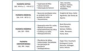 FILOSOFIA ANTIGA
(séc. VII-VI a. C. – II-III d. C.)
FILOSOFIA MEDIEVAL
(séc. II-III – XV d. C.)
FILOSOFIA MODERNA
(séc. XVI – XVIII)
FILOSOFIA
CONTEMPORÂNEA
(séc. XIX – Hoje)
Gregório de Nissa, Santo
Agostinho, São Tomás de
Aquino.
Hegel, Marx, Feuerbach,
Kierkegaard, Comte,
Nietzsche, Heidegger,
Sartre, Adorno.
René Descartes,
Francis Bacon,
Spinoza, Hobbes,
Locke, Rousseau,
Hume, Kant.
• Superação do Mito;
• Leitura racional;
• Valorização do homem
• Busca da conciliação entre
as verdades da fé e as
verdades da razão;
• Teocentrismo.
• Separação entre fé e razão;
• Rejeição do passado;
• Desenvolvimento da crítica
• Confiança na razão;
• Antropocentrismo.
• Pluralismo de idéias;
• Historicidade /Socialidade;
• Secularização da
consciência
• Antidogmatismo.
Tales, Heráclito,
Pitágoras, Sofistas,
Sócrates, Platão,
Aristóteles.
 