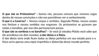 O que são os Prisioneiros? – Somos nós, pessoas comuns que vivemos cegos
dentro de nossas convicções e não nos permitimos ver o conhecimento.
O que é a Caverna? – Nossos corpos e sentidos. Segundo Platão, nossos corpos
nos limitam e nossos sentidos nos enganam. Os prisioneiros se guiavam por
visões e barulhos, por isso eles permaneciam presos.
O que são as sombras e os barulhos? – Se você já estudou Platão você sabe que
ele acreditava em dois mundos: o das ideias e o físico.
O das ideias seria onde ficam todas as ideias perfeitas em seu estado puro e o
físico seria apenas uma cópia imperfeita e distorcida desse mundo perfeito.
8
 