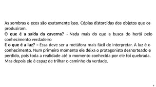 As sombras e ecos são exatamente isso. Cópias distorcidas dos objetos que os
produziram.
O que é a saída da caverna? – Nada mais do que a busca do herói pelo
conhecimento verdadeiro
E o que é a luz? – Essa deve ser a metáfora mais fácil de interpretar. A luz é o
conhecimento. Num primeiro momento ele deixa o protagonista desnorteado e
perdido, pois toda a realidade até o momento conhecida por ele foi quebrada.
Mas depois ele é capaz de trilhar o caminho da verdade.
9
 