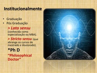 Institucionalmente
• Graduação
• Pós Graduação
> Lato sensu
(conhecida como
especialização ou MBA).
> Stricto sensu (que
abrange os cursos de
mestrado e doutorado).
*Ph D
“Philosophical
Doctor”
 