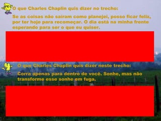 O que Charles Chaplin quis dizer no trecho: Se as coisas não saíram como planejei, posso ficar feliz, por ter hoje para recomeçar. O dia está na minha frente esperando para ser o que eu quiser. O que Charles Chaplin quis dizer neste trecho: Corra apenas para dentro de você. Sonhe, mas não transforme esse sonhe em fuga. 