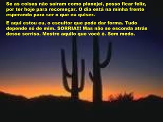 Se as coisas não saíram como planejei, posso ficar feliz, por ter hoje para recomeçar. O dia está na minha frente esperando para ser o que eu quiser. E aqui estou eu, o escultor que pode dar forma. Tudo depende só de mim. SORRIA!!! Mas não se esconda atrás desse sorriso. Mostre aquilo que você é. Sem medo. 