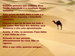 Existem pessoas que sonham. Viva. Tente. Felicidade é o resultado dessa tentativa. Ame acima de tudo. Ame a tudo e a todos. Deles depende a felicidade completa. Procure o que há de bom em tudo e em todos. Não faça dos defeitos uma distância e sim uma aproximação. Aceite. A vida, as pessoas. Faça delas a sua razão de viver. Entenda os que pensam diferentemente de você. Não os reprove. Olhe a sua volta, quantos amigos... 