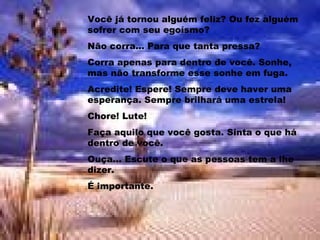 Você já tornou alguém feliz? Ou fez alguém sofrer com seu egoísmo? Não corra... Para que tanta pressa? Corra apenas para dentro de você. Sonhe, mas não transforme esse sonhe em fuga. Acredite! Espere! Sempre deve haver uma esperança. Sempre brilhará uma estrela! Chore! Lute!  Faça aquilo que você gosta. Sinta o que há dentro de você. Ouça... Escute o que as pessoas tem a lhe dizer. É importante. 