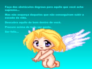 Faça dos obstáculos degraus para aquilo que você acha supremo... Mas não esqueça daqueles que não conseguiram subir a escada da vida. Descubra aquilo de bom dentro de você. Procure acima de tudo ser gente. Ser feliz... 