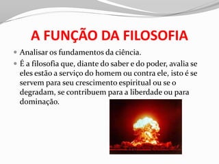 A FUNÇÃO DA FILOSOFIA
 Analisar os fundamentos da ciência.
 É a filosofia que, diante do saber e do poder, avalia se
  eles estão a serviço do homem ou contra ele, isto é se
  servem para seu crescimento espiritual ou se o
  degradam, se contribuem para a liberdade ou para
  dominação.
 