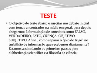 TESTE
 O objetivo do teste abaixo é suscitar um debate inicial
 com temas encontrados na mídia em geral, para depois
 chegarmos à formulação de conceitos como FALSO,
 VERDADEIRO, FATO, CRENÇA, OBJETIVO,
 SUBJETIVO. Afinal, como separar o "joio do trigo" no
 turbilhão de informação que recebemos diariamente?
 Estamos assim dando os primeiros passos para
 alfabetização científica e a filosofia da ciência.
 