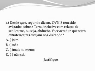 1.) Desde 1947, segundo dizem, OVNIS tem sido
   avistados sobre a Terra, inclusive com relatos de
   seqüestros, ou seja, abdução. Você acredita que seres
   extraterrestres estejam nos visitando?
A. ( )sim
B. ( )não
C. ( )mais ou menos
D. ( ) não sei.
                            Justifique
 