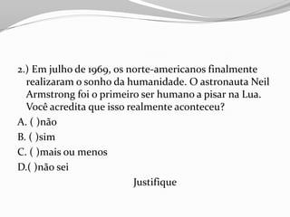 2.) Em julho de 1969, os norte-americanos finalmente
  realizaram o sonho da humanidade. O astronauta Neil
  Armstrong foi o primeiro ser humano a pisar na Lua.
  Você acredita que isso realmente aconteceu?
A. ( )não
B. ( )sim
C. ( )mais ou menos
D.( )não sei
                           Justifique
 