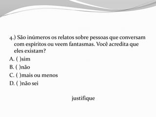 4.) São inúmeros os relatos sobre pessoas que conversam
  com espíritos ou veem fantasmas. Você acredita que
  eles existam?
A. ( )sim
B. ( )não
C. ( )mais ou menos
D. ( )não sei

                         justifique
 