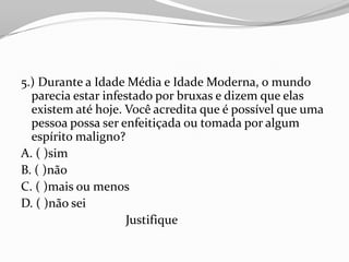 5.) Durante a Idade Média e Idade Moderna, o mundo
  parecia estar infestado por bruxas e dizem que elas
  existem até hoje. Você acredita que é possível que uma
  pessoa possa ser enfeitiçada ou tomada por algum
  espírito maligno?
A. ( )sim
B. ( )não
C. ( )mais ou menos
D. ( )não sei
                     Justifique
 