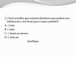 7.) Você acredita que existem demônios que podem nos
  influenciar e nos levar para o mau caminho?
A. ( )sim
B. ( )não
C. ( )mais ou menos
D. ( )não sei
                    Justifique
 
