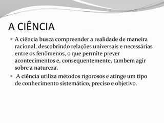 A CIÊNCIA
 A ciência busca compreender a realidade de maneira
  racional, descobrindo relações universais e necessárias
  entre os fenômenos, o que permite prever
  acontecimentos e, consequentemente, tambem agir
  sobre a natureza.
 A ciência utiliza métodos rigorosos e atinge um tipo
  de conhecimento sistemático, preciso e objetivo.
 