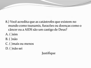 8.) Você acredita que as catástrofes que existem no
  mundo como tsunamis, furacões ou doenças como o
  câncer ou a AIDS são um castigo de Deus?
A. ( )sim
B. ( )não
C. ( )mais ou menos
D. ( )não sei
                           Justifique
 