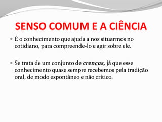 SENSO COMUM E A CIÊNCIA
 É o conhecimento que ajuda a nos situarmos no
 cotidiano, para compreende-lo e agir sobre ele.

 Se trata de um conjunto de crenças, já que esse
 conhecimento quase sempre recebemos pela tradição
 oral, de modo espontâneo e não crítico.
 