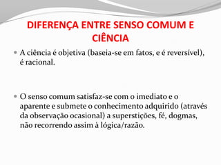 DIFERENÇA ENTRE SENSO COMUM E
                CIÊNCIA
 A ciência é objetiva (baseia-se em fatos, e é reversível),
  é racional.



 O senso comum satisfaz-se com o imediato e o
  aparente e submete o conhecimento adquirido (através
  da observação ocasional) a superstições, fé, dogmas,
  não recorrendo assim à lógica/razão.
 