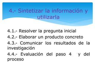 4.- Sintetizar la información y 
utilizarla 
4.1.- Resolver la pregunta inicial 
4.2.- Elaborar un producto concreto 
4.3.- Comunicar los resultados de la 
investigación 
4.4.- Evaluación del paso 4 y del 
proceso 
 