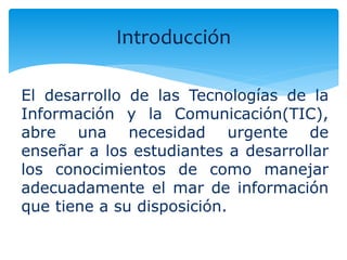 Introducción 
El desarrollo de las Tecnologías de la 
Información y la Comunicación(TIC), 
abre una necesidad urgente de 
enseñar a los estudiantes a desarrollar 
los conocimientos de como manejar 
adecuadamente el mar de información 
que tiene a su disposición. 
 