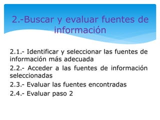 2.-Buscar y evaluar fuentes de 
información 
2.1.- Identificar y seleccionar las fuentes de 
información más adecuada 
2.2.- Acceder a las fuentes de información 
seleccionadas 
2.3.- Evaluar las fuentes encontradas 
2.4.- Evaluar paso 2 
 