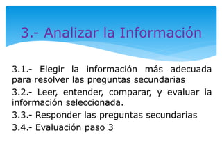3.- Analizar la Información 
3.1.- Elegir la información más adecuada 
para resolver las preguntas secundarias 
3.2.- Leer, entender, comparar, y evaluar la 
información seleccionada. 
3.3.- Responder las preguntas secundarias 
3.4.- Evaluación paso 3 
 