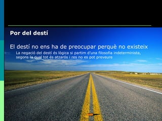 Por del destí El destí no ens ha de preocupar perquè no existeix La negació del destí és lògica si partim d’una filosofia indeterminista, segons la qual tot és atzarós i res no es pot preveure 