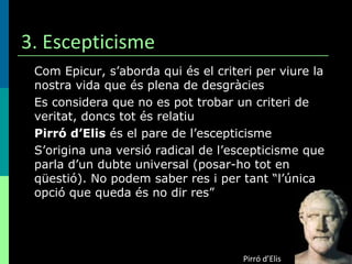 3. Escepticisme Com Epicur, s’aborda qui és el criteri per viure la nostra vida que és plena de desgràcies Es considera que no es pot trobar un criteri de veritat, doncs tot és relatiu  Pirró d’Elis  és el pare de l’escepticisme S’origina una versió radical de l’escepticisme que parla d’un dubte universal (posar-ho tot en qüestió). No podem saber res i per tant “l’única opció que queda és no dir res” Pirró d’Elis 
