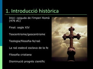 1. Introducció històrica Inici: caiguda de l’imperi Romà (476 dC) Final: segle XIV Teocentrisme/geocentrisme Teologia/filosofia-fe/raó  La raó esdevé esclava de la fe Filosofia cristiana Disminució progrés científic 