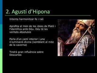 2. Agustí d’Hipona Intenta harmonitzar fe i raó Aprofita el món de les idees de Plató i l’identifica amb Déu. Déu té les veritats absolutes Parla d’un camí interior i una il·luminació divina (semblant al mite de la caverna) Tindrà gran influència sobre Descartes 