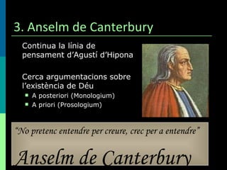 3. Anselm de Canterbury Continua la línia de pensament d’Agustí d’Hipona Cerca argumentacions sobre l’existència de Déu A posteriori (Monologium) A priori (Prosologium) “ No pretenc entendre per creure, crec per a entendre” Anselm de Canterbury 