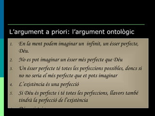 L’argument a priori: l’argument ontològic En la ment podem imaginar un  infinit, un ésser perfecte, Déu. No es pot imaginar un ésser més perfecte que Déu Un ésser perfecte té totes les perfeccions possibles, doncs si no no seria el més perfecte que et pots imaginar L’existència és una perfecció Si Déu és perfecte i té totes les perfeccions, llavors també tindrà la perfecció de l’existència Déu existeix 