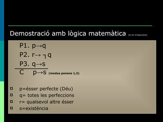 Demostració amb lògica matemàtica  (si no m’equivoco) P1. p->q P2. r-> ┐q P3. q->s C  p->s  (modus ponens 1,3) p=ésser perfecte (Déu) q= totes les perfeccions r= qualsevol altre ésser s=existència 