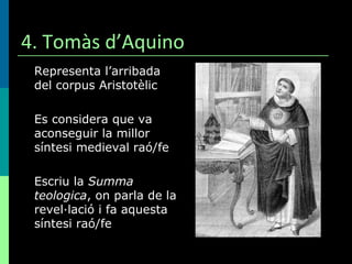 4. Tomàs d’Aquino Representa l’arribada del corpus Aristotèlic Es considera que va aconseguir la millor síntesi medieval raó/fe Escriu la  Summa teologica , on parla de la revel·lació i fa aquesta síntesi raó/fe 