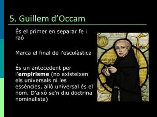 5. Guillem d’Occam És el primer en separar fe i raó Marca el final de l’escolàstica És un antecedent per l’ empirisme  (no existeixen els universals ni les essències, allò universal és el nom. D’això se’n diu doctrina nominalista) 